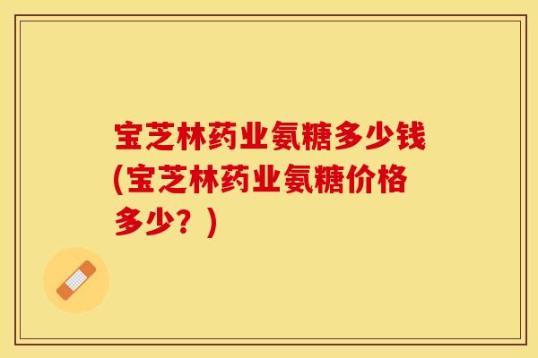 宝芝林药业氨糖多少钱(宝芝林药业氨糖价格多少？)