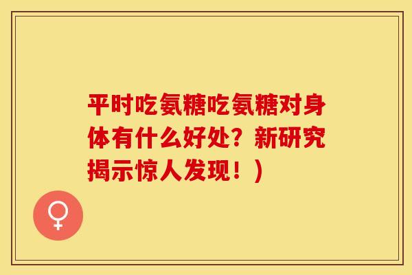 平时吃氨糖吃氨糖对身体有什么好处？新研究揭示惊人发现！)