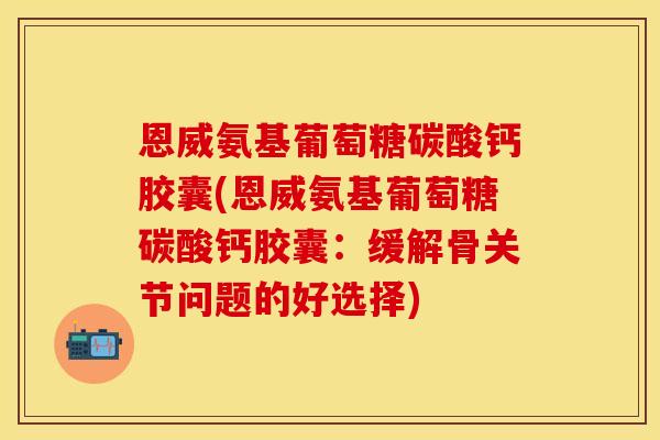 恩威氨基葡萄糖碳酸钙胶囊(恩威氨基葡萄糖碳酸钙胶囊：缓解骨关节问题的好选择)