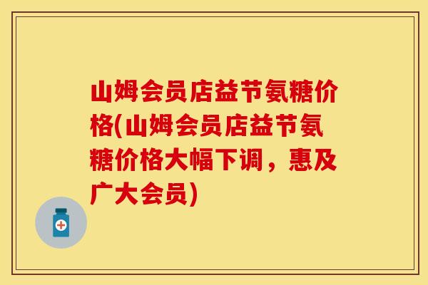 山姆会员店益节氨糖价格(山姆会员店益节氨糖价格大幅下调，惠及广大会员)