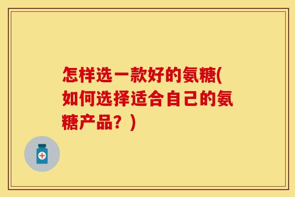 怎样选一款好的氨糖(如何选择适合自己的氨糖产品？)