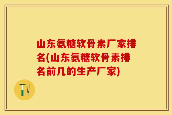 山东氨糖软骨素厂家排名(山东氨糖软骨素排名前几的生产厂家)