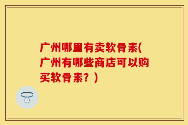 广州哪里有卖软骨素(广州有哪些商店可以购买软骨素?) 广州哪里有卖软骨素(广州有哪些商店可以购买软骨素?)