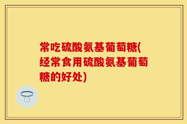 常吃硫酸氨基葡萄糖(经常食用硫酸氨基葡萄糖的好处)