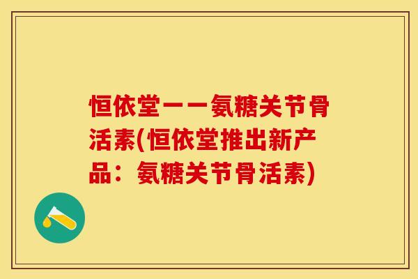 恒依堂一一氨糖关节骨活素(恒依堂推出新产品：氨糖关节骨活素)