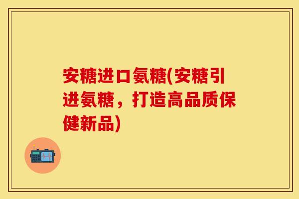 安糖进口氨糖(安糖引进氨糖，打造高品质保健新品)