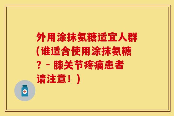 外用涂抹氨糖适宜人群(谁适合使用涂抹氨糖？- 膝关节患者请注意！)