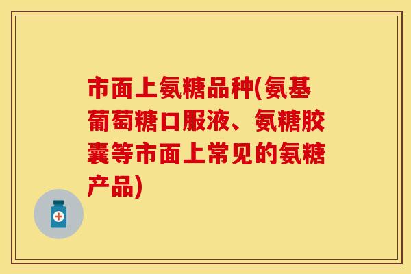 市面上氨糖品种(氨基葡萄糖口服液、氨糖胶囊等市面上常见的氨糖产品)