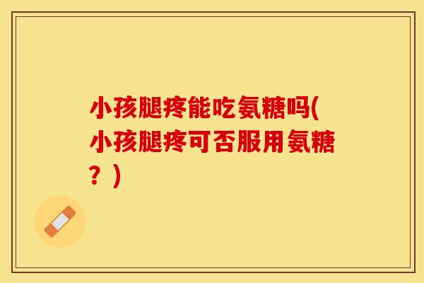 小孩腿疼能吃氨糖吗(小孩腿疼可否服用氨糖？)