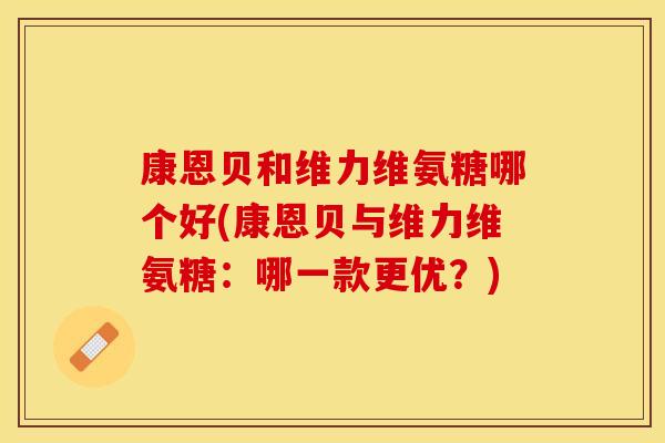 康恩贝和维力维氨糖哪个好(康恩贝与维力维氨糖：哪一款更优？)