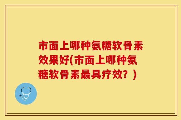 市面上哪种氨糖软骨素效果好(市面上哪种氨糖软骨素最具疗效？)