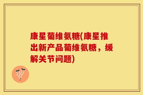 康星葡维氨糖(康星推出新产品葡维氨糖，缓解关节问题)