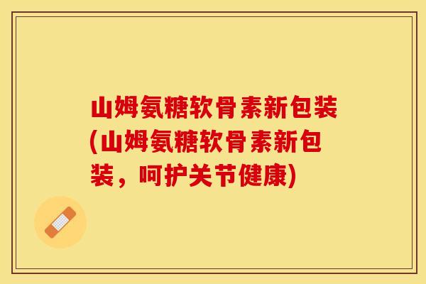 山姆氨糖软骨素新包装(山姆氨糖软骨素新包装，呵护关节健康)