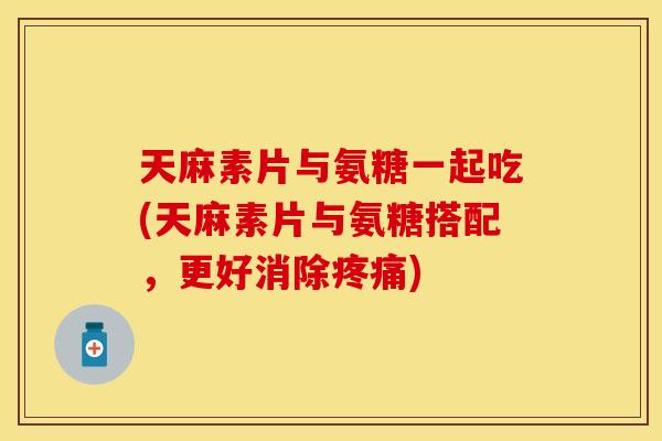 天麻素片与氨糖一起吃(天麻素片与氨糖搭配，更好消除疼痛)