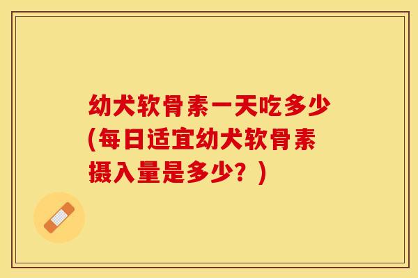 幼犬软骨素一天吃多少(每日适宜幼犬软骨素摄入量是多少？)