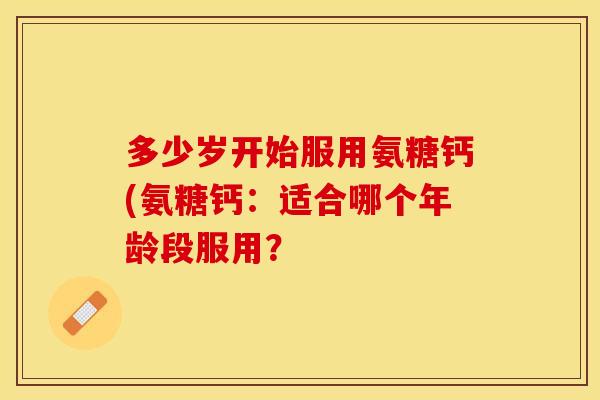 多少岁开始服用氨糖钙(氨糖钙：适合哪个年龄段服用？