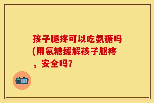 孩子腿疼可以吃氨糖吗(用氨糖缓解孩子腿疼，安全吗？