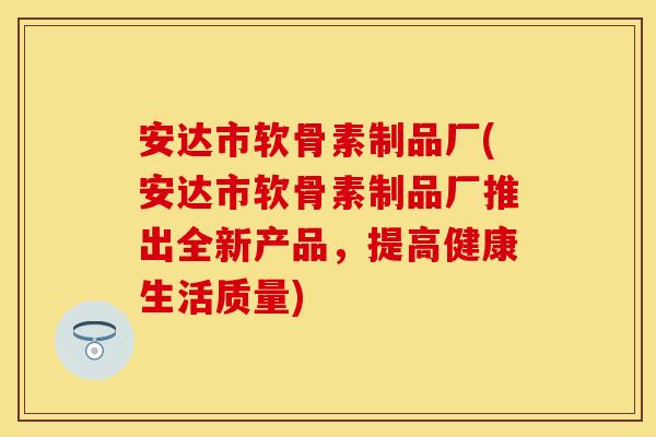 安达市软骨素制品厂(安达市软骨素制品厂推出全新产品，提高健康生活质量)
