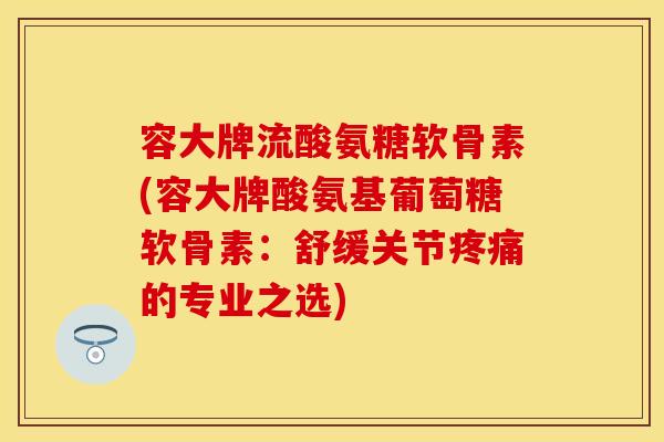 容大牌流酸氨糖软骨素(容大牌酸氨基葡萄糖软骨素：舒缓关节疼痛的专业之选)