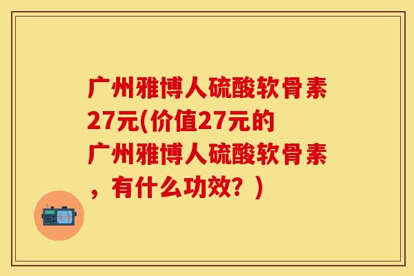 广州雅博人硫酸软骨素27元(价值27元的广州雅博人硫酸软骨素，有什么功效？)