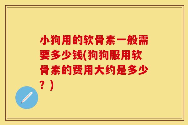 小狗用的软骨素一般需要多少钱(狗狗服用软骨素的费用大约是多少？)