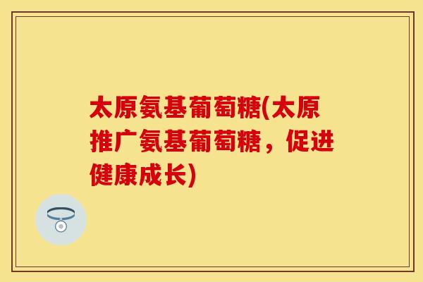 太原氨基葡萄糖(太原推广氨基葡萄糖，促进健康成长)