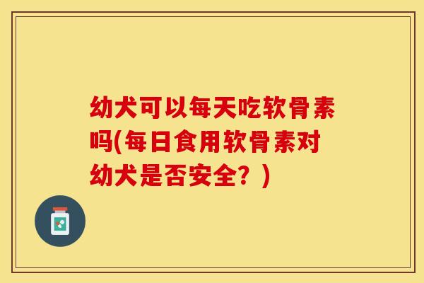 幼犬可以每天吃软骨素吗(每日食用软骨素对幼犬是否安全？)
