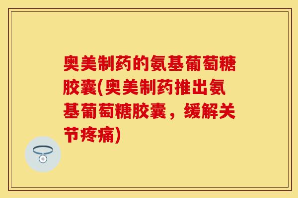 奥美制药的氨基葡萄糖胶囊(奥美制药推出氨基葡萄糖胶囊，缓解关节疼痛)