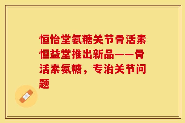 恒怡堂氨糖关节骨活素恒益堂推出新品——骨活素氨糖，专治关节问题
