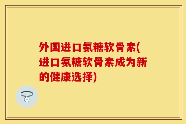 外国进口氨糖软骨素(进口氨糖软骨素成为新的健康选择)