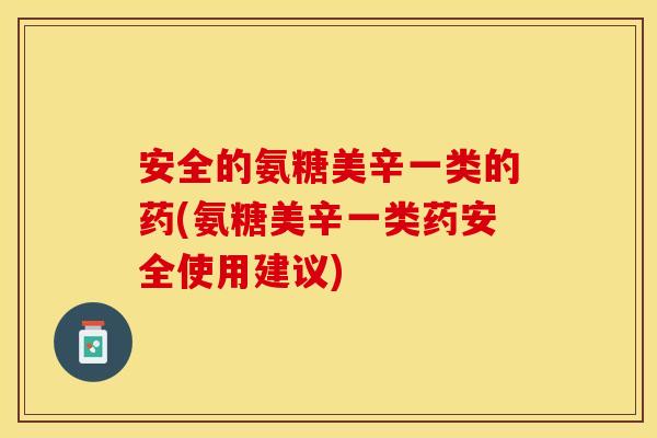 安全的氨糖美辛一类的药(氨糖美辛一类药安全使用建议)