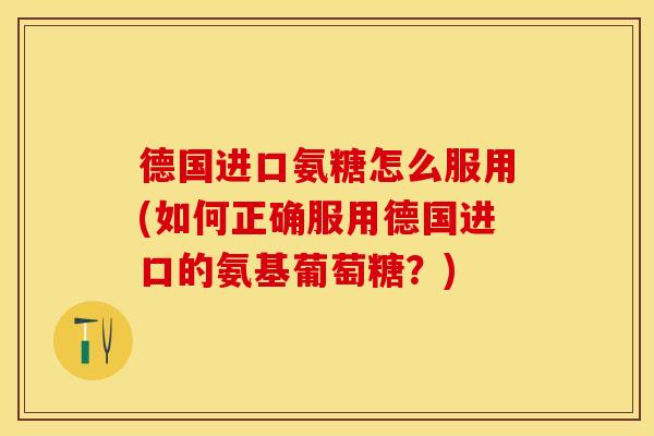 德国进口氨糖怎么服用(如何正确服用德国进口的氨基葡萄糖？)
