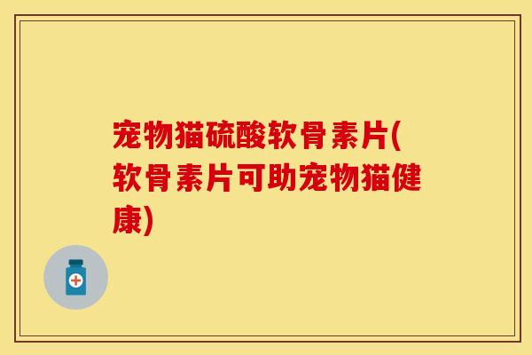 宠物猫硫酸软骨素片(软骨素片可助宠物猫健康)