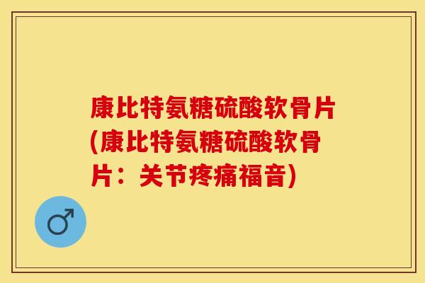 康比特氨糖硫酸软骨片(康比特氨糖硫酸软骨片：关节疼痛福音)
