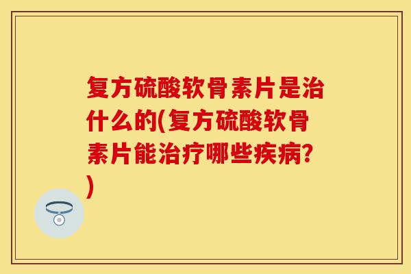 复方硫酸软骨素片是什么的(复方硫酸软骨素片能哪些？)