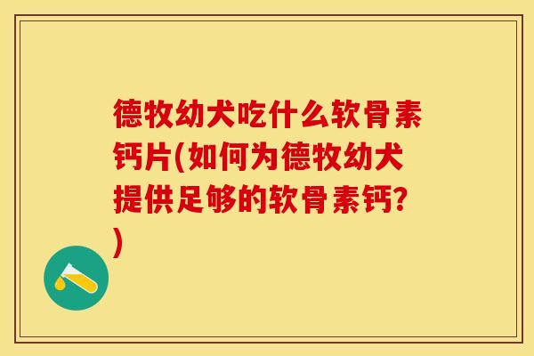 德牧幼犬吃什么软骨素钙片(如何为德牧幼犬提供足够的软骨素钙？)