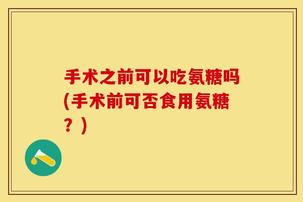 手术之前可以吃氨糖吗(手术前可否食用氨糖？)