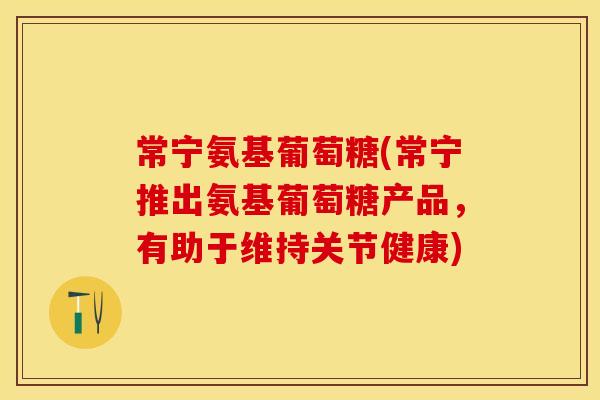 常宁氨基葡萄糖(常宁推出氨基葡萄糖产品，有助于维持关节健康)