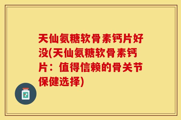 天仙氨糖软骨素钙片好没(天仙氨糖软骨素钙片：值得信赖的骨关节保健选择)