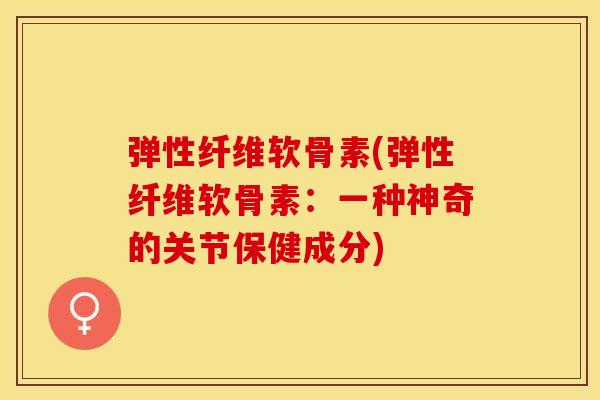 弹性纤维软骨素(弹性纤维软骨素：一种神奇的关节保健成分)