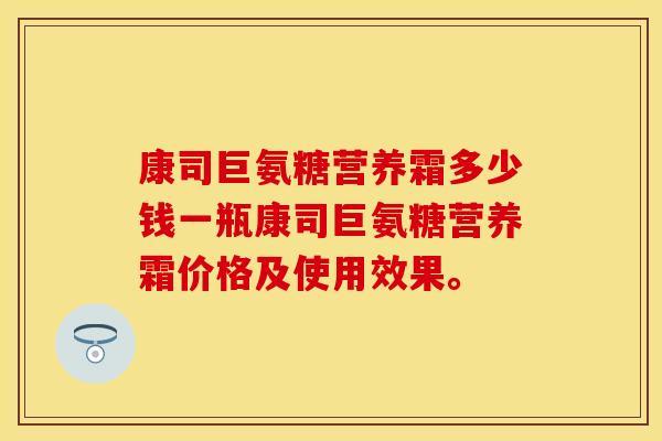康司巨氨糖营养霜多少钱一瓶康司巨氨糖营养霜价格及使用效果。