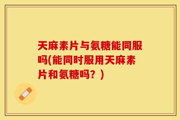 天麻素片与氨糖能同服吗(能同时服用天麻素片和氨糖吗？)