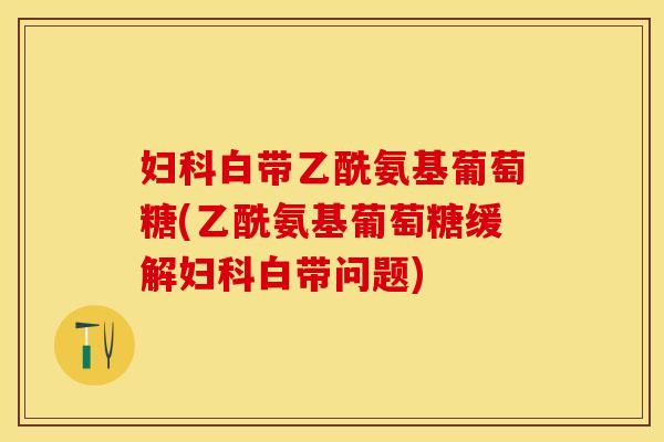 妇科白带乙酰氨基葡萄糖(乙酰氨基葡萄糖缓解妇科白带问题)