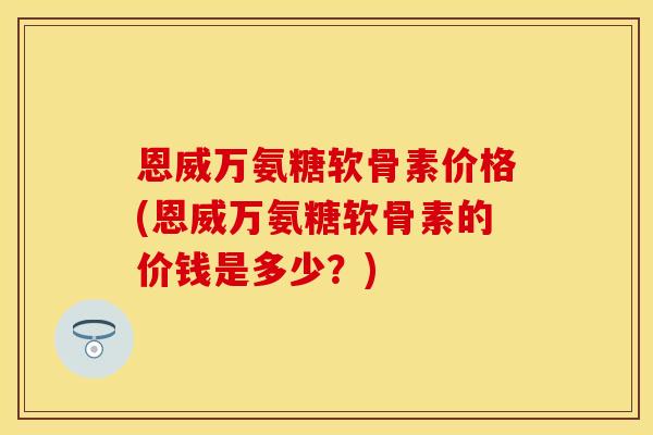 恩威万氨糖软骨素价格(恩威万氨糖软骨素的价钱是多少？)