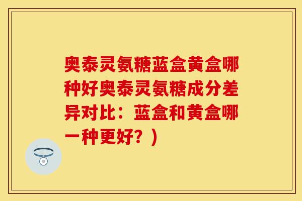 奥泰灵氨糖蓝盒黄盒哪种好奥泰灵氨糖成分差异对比：蓝盒和黄盒哪一种更好？)