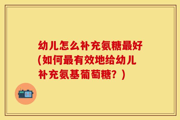 幼儿怎么补充氨糖最好(如何最有效地给幼儿补充氨基葡萄糖？)