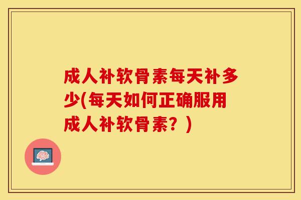成人补软骨素每天补多少(每天如何正确服用成人补软骨素？)