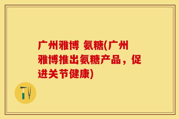 广州雅博 氨糖(广州雅博推出氨糖产品,促进关节健康) 广州雅博 氨糖(广州雅博推出氨糖产品,促进关节健康)