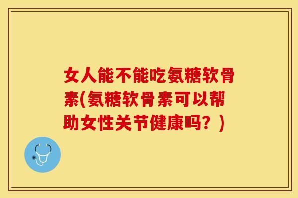 女人能不能吃氨糖软骨素(氨糖软骨素可以帮助女性关节健康吗？)