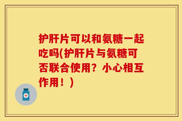 护肝片可以和氨糖一起吃吗(护肝片与氨糖可否联合使用？小心相互作用！)